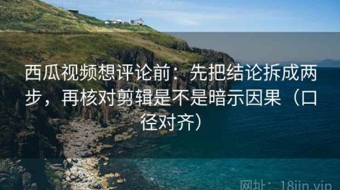 西瓜视频想评论前：先把结论拆成两步，再核对剪辑是不是暗示因果（口径对齐）