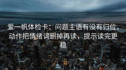 爱一帆体检卡：问题主语有没有归位，动作把情绪词删掉再读，提示读完更稳
