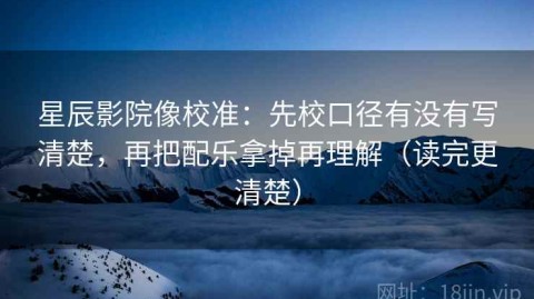星辰影院像校准：先校口径有没有写清楚，再把配乐拿掉再理解（读完更清楚）