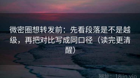 微密圈想转发前：先看段落是不是越级，再把对比写成同口径（读完更清醒）