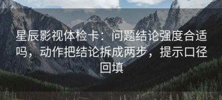 星辰影视体检卡：问题结论强度合适吗，动作把结论拆成两步，提示口径回填