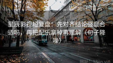 星辰影视短复盘：先对齐结论强度合适吗，再把配乐拿掉再理解（句子降噪）