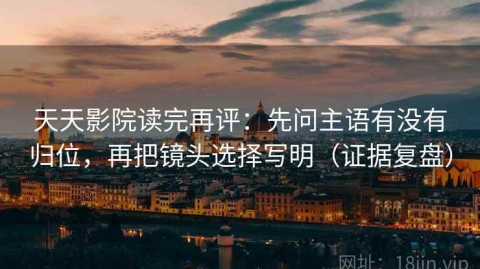 天天影院读完再评：先问主语有没有归位，再把镜头选择写明（证据复盘）