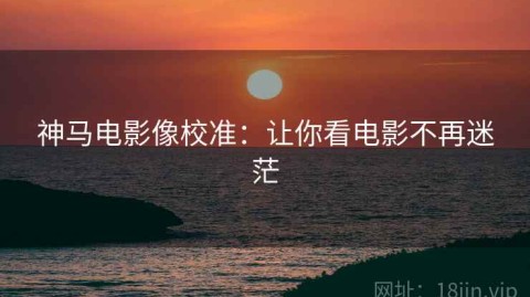 神马电影像校准：让你看电影不再迷茫