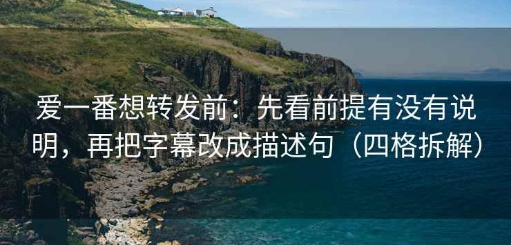 爱一番想转发前：先看前提有没有说明，再把字幕改成描述句（四格拆解）