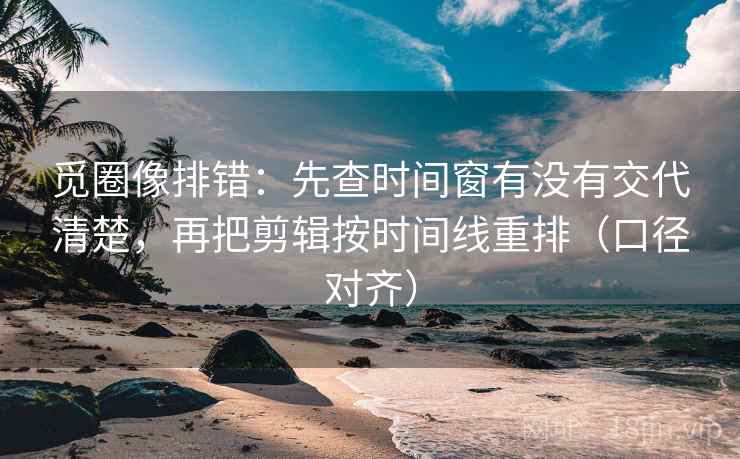 觅圈像排错：先查时间窗有没有交代清楚，再把剪辑按时间线重排（口径对齐）