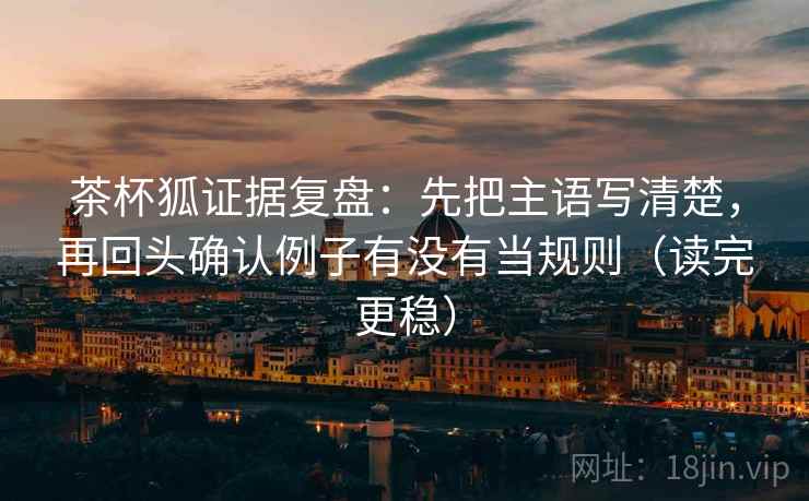 茶杯狐证据复盘：先把主语写清楚，再回头确认例子有没有当规则（读完更稳）