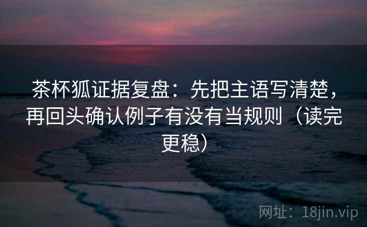 茶杯狐证据复盘：先把主语写清楚，再回头确认例子有没有当规则（读完更稳）
