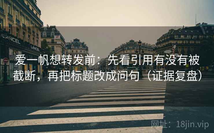 爱一帆想转发前:先看引用有没有被截断,再把标题改成问句(证据复盘) 爱一帆想转发前:先看引用有没有被截断,再把标题改成问句(证据复盘)