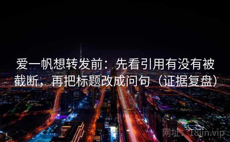 爱一帆想转发前:先看引用有没有被截断,再把标题改成问句(证据复盘) 爱一帆想转发前:先看引用有没有被截断,再把标题改成问句(证据复盘)