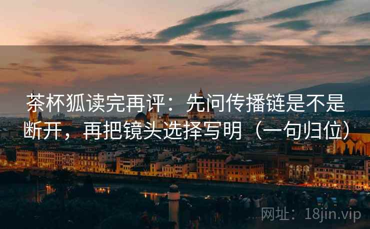 茶杯狐读完再评:先问传播链是不是断开,再把镜头选择写明(一句归位) 茶杯狐读完再评:先问传播链是不是断开,再把镜头选择写明(一句归位)
