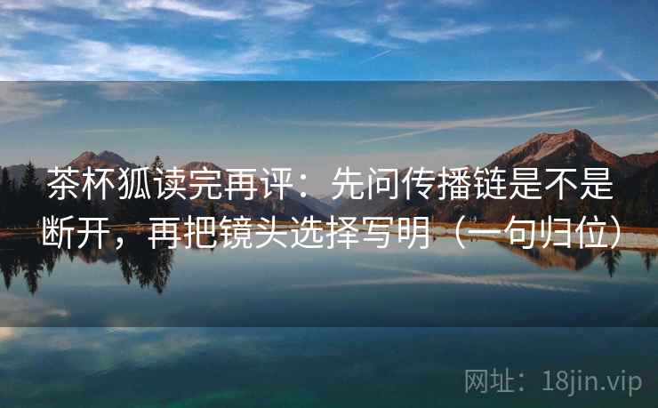 茶杯狐读完再评:先问传播链是不是断开,再把镜头选择写明(一句归位) 茶杯狐读完再评:先问传播链是不是断开,再把镜头选择写明(一句归位)