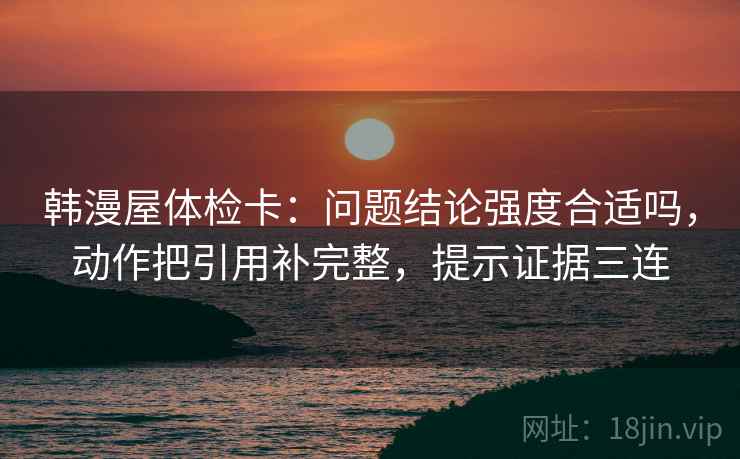 韩漫屋体检卡:问题结论强度合适吗,动作把引用补完整,提示证据三连 韩漫屋体检卡:问题结论强度合适吗,动作把引用补完整,提示证据三连