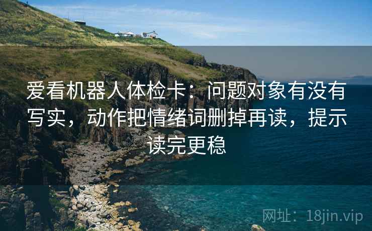爱看机器人体检卡:问题对象有没有写实,动作把情绪词删掉再读,提示读完更稳 爱看机器人体检卡:问题对象有没有写实,动作把情绪词删掉再读,提示读完更稳