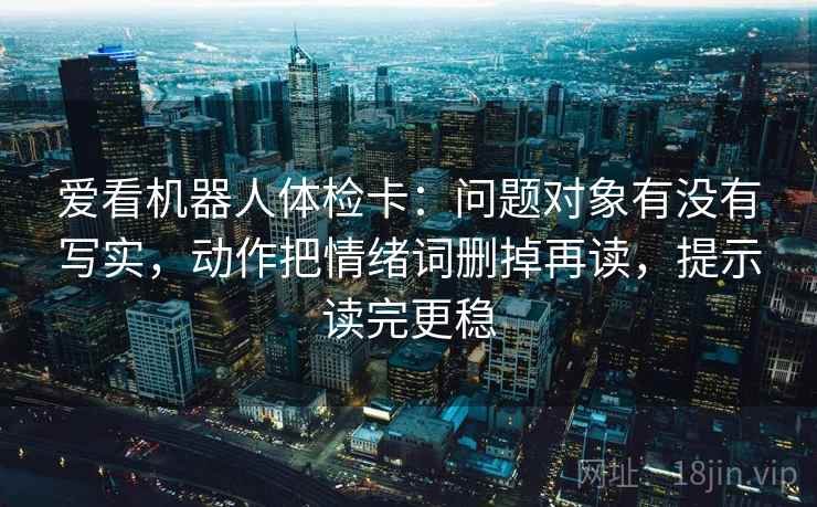 爱看机器人体检卡:问题对象有没有写实,动作把情绪词删掉再读,提示读完更稳 爱看机器人体检卡:问题对象有没有写实,动作把情绪词删掉再读,提示读完更稳