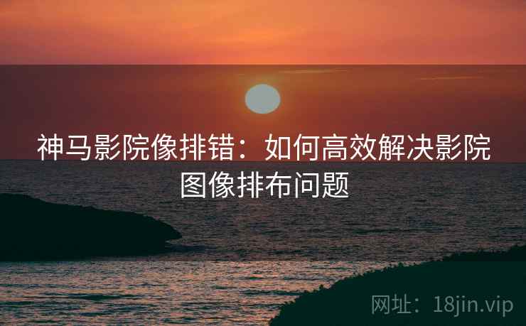 神马影院像排错:如何高效解决影院图像排布问题 神马影院像排错:如何高效解决影院图像排布问题