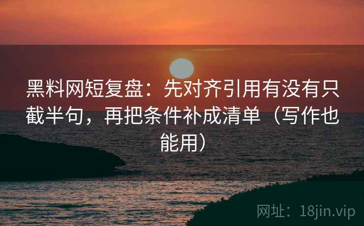 黑料网短复盘:先对齐引用有没有只截半句,再把条件补成清单(写作也能用) 黑料网短复盘:先对齐引用有没有只截半句,再把条件补成清单(写作也能用)