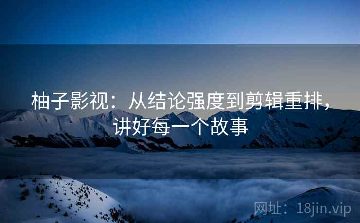 柚子影视:从结论强度到剪辑重排,讲好每一个故事 柚子影视:从结论强度到剪辑重排,讲好每一个故事