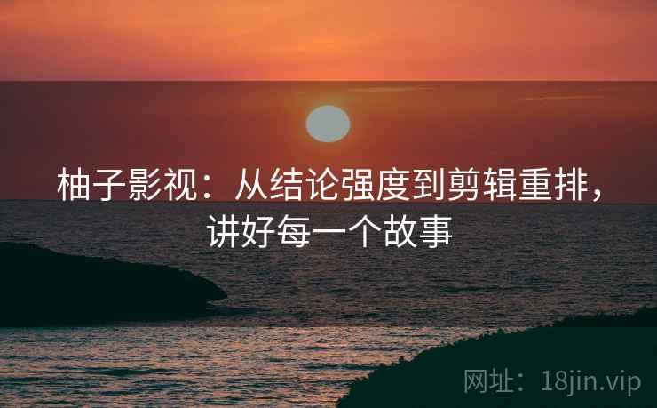 柚子影视:从结论强度到剪辑重排,讲好每一个故事 柚子影视:从结论强度到剪辑重排,讲好每一个故事