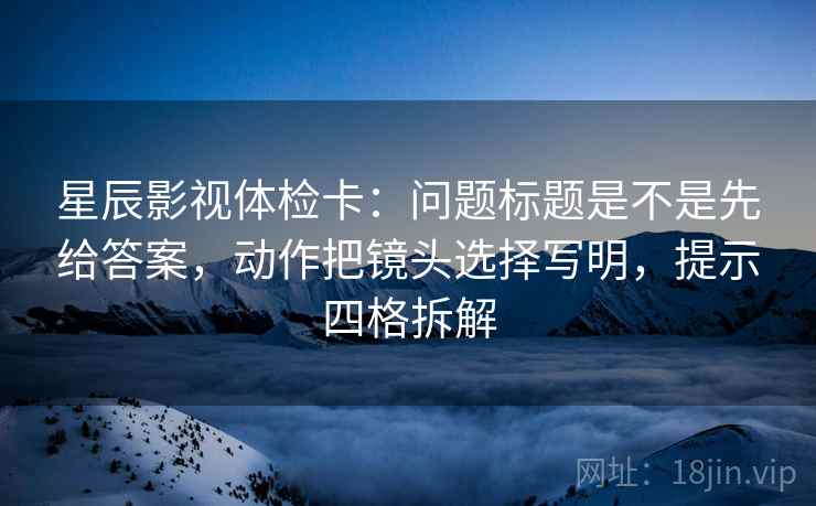 星辰影视体检卡:问题标题是不是先给答案,动作把镜头选择写明,提示四格拆解 星辰影视体检卡:问题标题是不是先给答案,动作把镜头选择写明,提示四格拆解