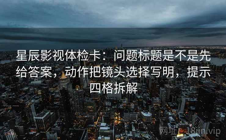 星辰影视体检卡:问题标题是不是先给答案,动作把镜头选择写明,提示四格拆解 星辰影视体检卡:问题标题是不是先给答案,动作把镜头选择写明,提示四格拆解