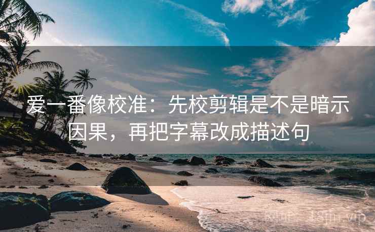爱一番像校准:先校剪辑是不是暗示因果,再把字幕改成描述句 爱一番像校准:先校剪辑是不是暗示因果,再把字幕改成描述句