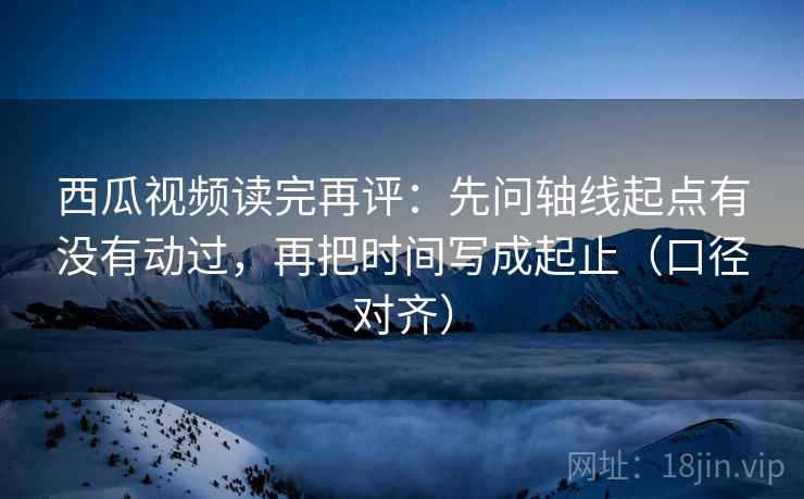 西瓜视频读完再评:先问轴线起点有没有动过,再把时间写成起止(口径对齐) 西瓜视频读完再评:先问轴线起点有没有动过,再把时间写成起止(口径对齐)
