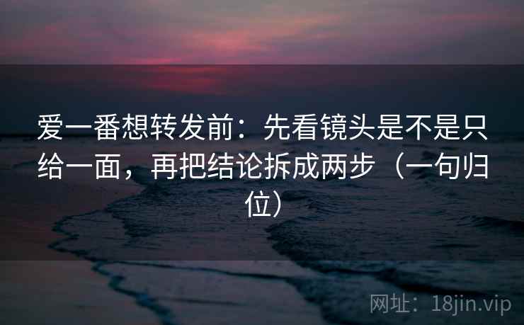 爱一番想转发前:先看镜头是不是只给一面,再把结论拆成两步(一句归位) 爱一番想转发前:先看镜头是不是只给一面,再把结论拆成两步(一句归位)