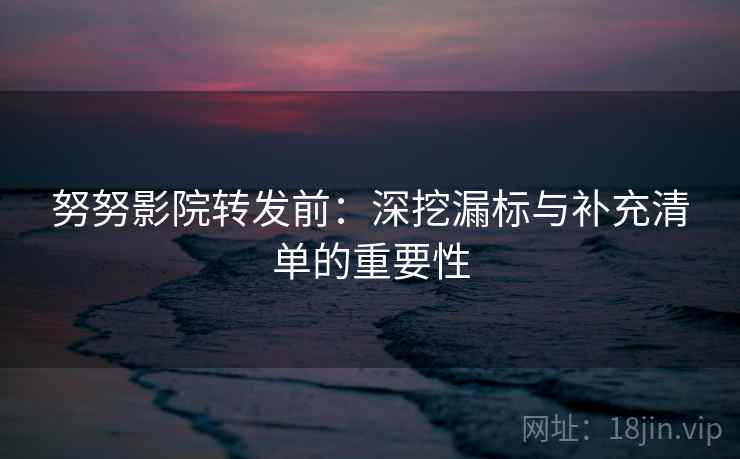 努努影院转发前:深挖漏标与补充清单的重要性 努努影院转发前:深挖漏标与补充清单的重要性