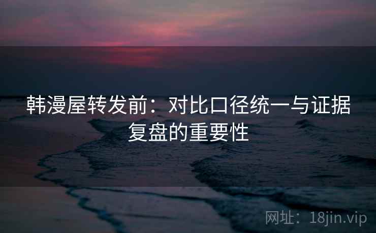 韩漫屋转发前:对比口径统一与证据复盘的重要性 韩漫屋转发前:对比口径统一与证据复盘的重要性
