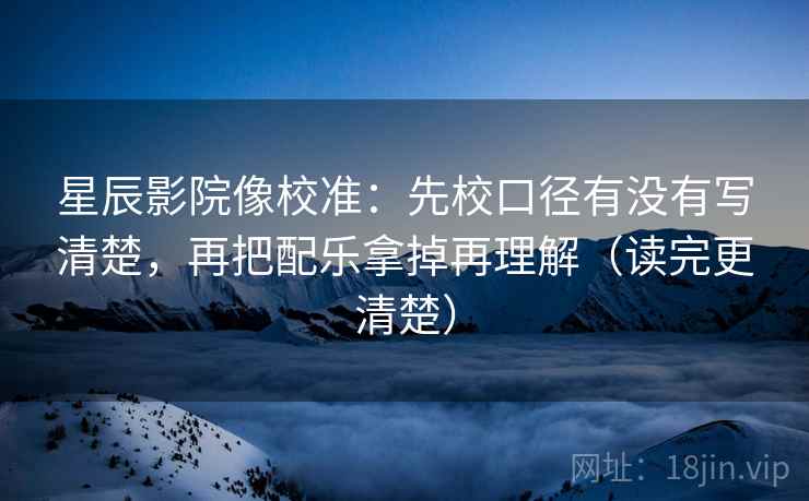 星辰影院像校准：先校口径有没有写清楚，再把配乐拿掉再理解（读完更清楚）