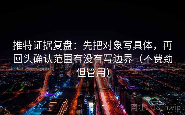 推特证据复盘：先把对象写具体，再回头确认范围有没有写边界（不费劲但管用）