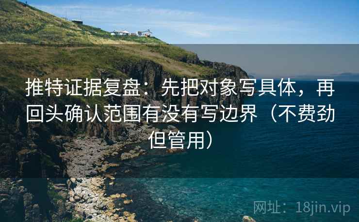 推特证据复盘：先把对象写具体，再回头确认范围有没有写边界（不费劲但管用）