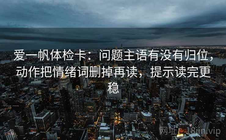 爱一帆体检卡：问题主语有没有归位，动作把情绪词删掉再读，提示读完更稳