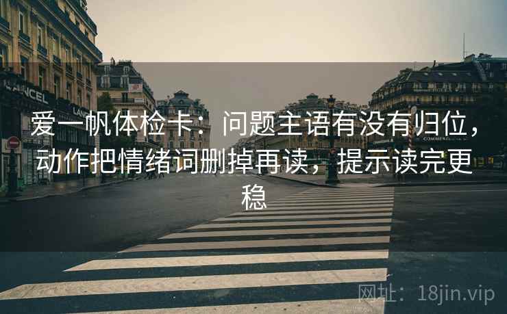 爱一帆体检卡：问题主语有没有归位，动作把情绪词删掉再读，提示读完更稳