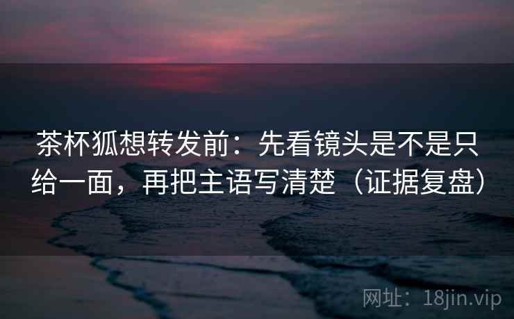 茶杯狐想转发前:先看镜头是不是只给一面,再把主语写清楚(证据复盘) 茶杯狐想转发前:先看镜头是不是只给一面,再把主语写清楚(证据复盘)