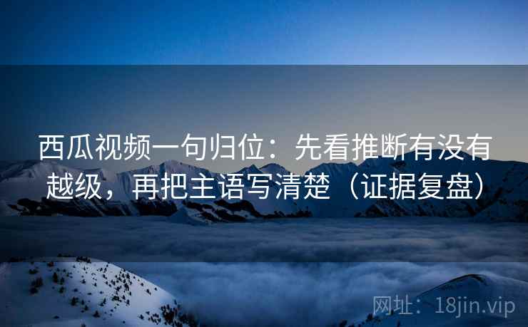 西瓜视频一句归位:先看推断有没有越级,再把主语写清楚(证据复盘) 西瓜视频一句归位:先看推断有没有越级,再把主语写清楚(证据复盘)