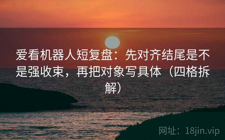 爱看机器人短复盘：先对齐结尾是不是强收束，再把对象写具体（四格拆解）