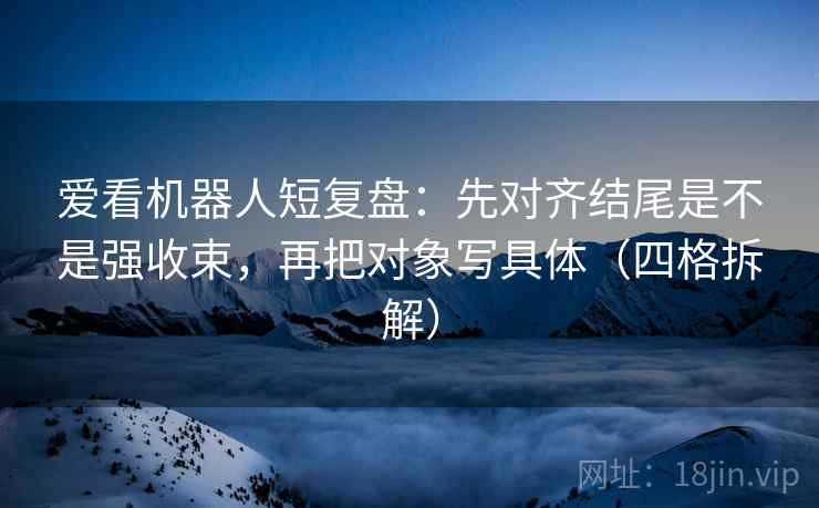 爱看机器人短复盘：先对齐结尾是不是强收束，再把对象写具体（四格拆解）