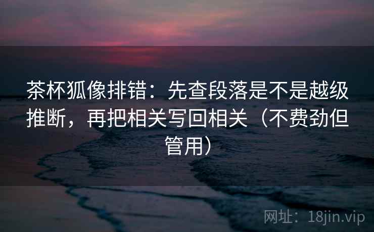 茶杯狐像排错：先查段落是不是越级推断，再把相关写回相关（不费劲但管用）