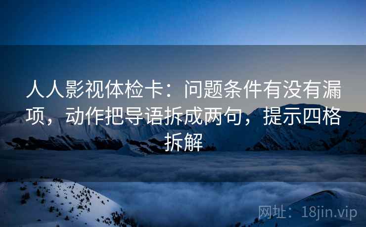 人人影视体检卡：问题条件有没有漏项，动作把导语拆成两句，提示四格拆解