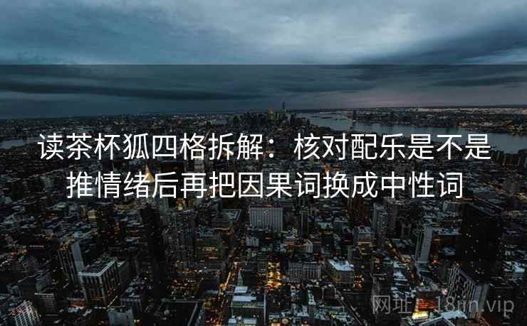 读茶杯狐四格拆解:核对配乐是不是推情绪后再把因果词换成中性词 读茶杯狐四格拆解:核对配乐是不是推情绪后再把因果词换成中性词