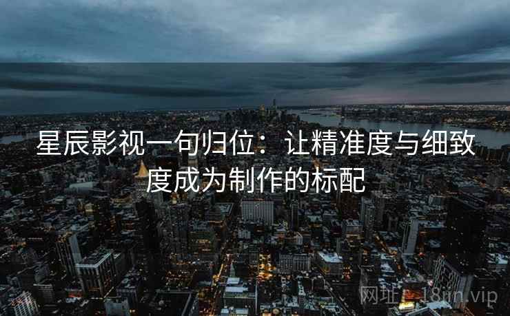 星辰影视一句归位:让精准度与细致度成为制作的标配 星辰影视一句归位:让精准度与细致度成为制作的标配