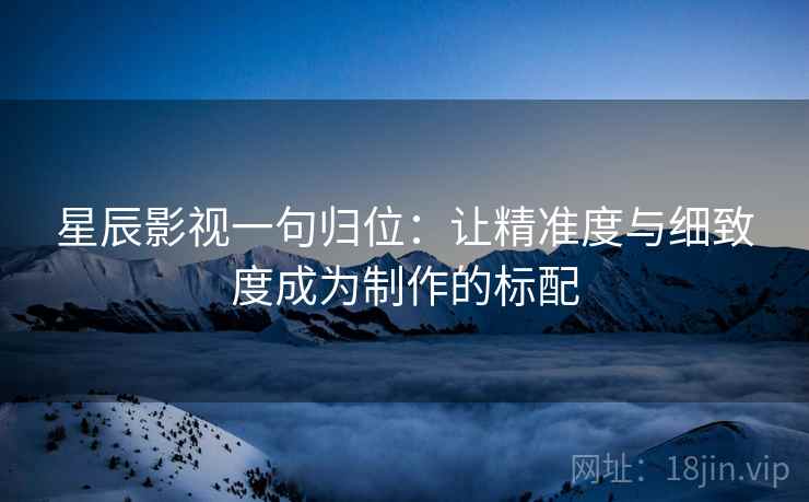 星辰影视一句归位:让精准度与细致度成为制作的标配 星辰影视一句归位:让精准度与细致度成为制作的标配