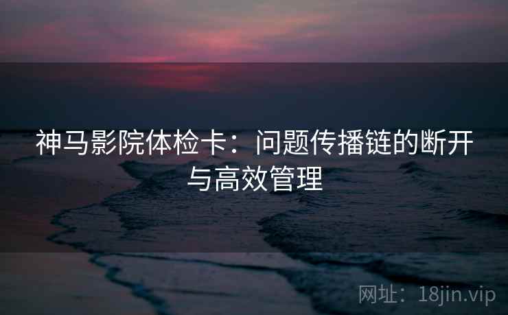 神马影院体检卡:问题传播链的断开与高效管理 神马影院体检卡:问题传播链的断开与高效管理