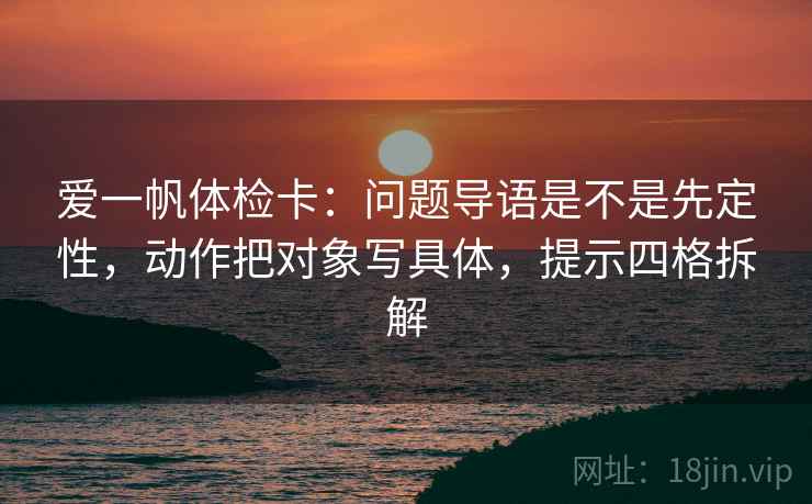 爱一帆体检卡:问题导语是不是先定性,动作把对象写具体,提示四格拆解 爱一帆体检卡:问题导语是不是先定性,动作把对象写具体,提示四格拆解