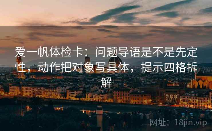 爱一帆体检卡:问题导语是不是先定性,动作把对象写具体,提示四格拆解 爱一帆体检卡:问题导语是不是先定性,动作把对象写具体,提示四格拆解