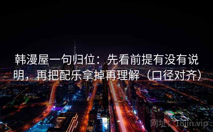 韩漫屋一句归位:先看前提有没有说明,再把配乐拿掉再理解(口径对齐) 韩漫屋一句归位:先看前提有没有说明,再把配乐拿掉再理解(口径对齐)