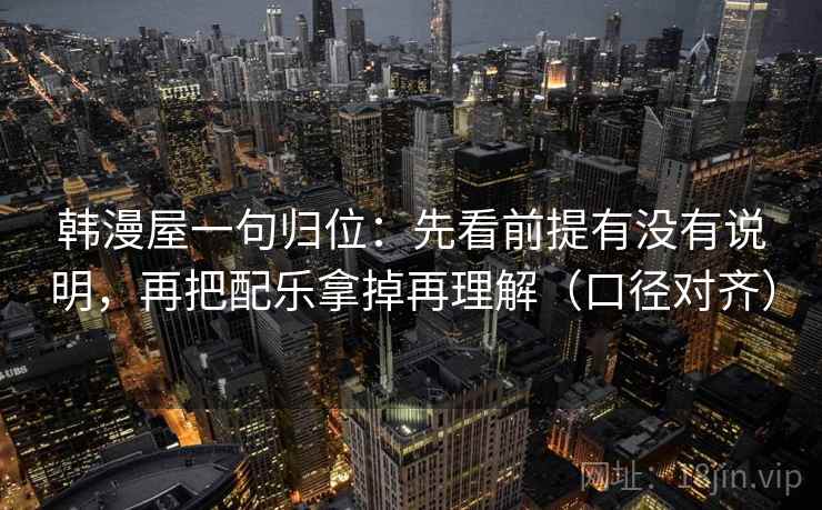 韩漫屋一句归位:先看前提有没有说明,再把配乐拿掉再理解(口径对齐) 韩漫屋一句归位:先看前提有没有说明,再把配乐拿掉再理解(口径对齐)
