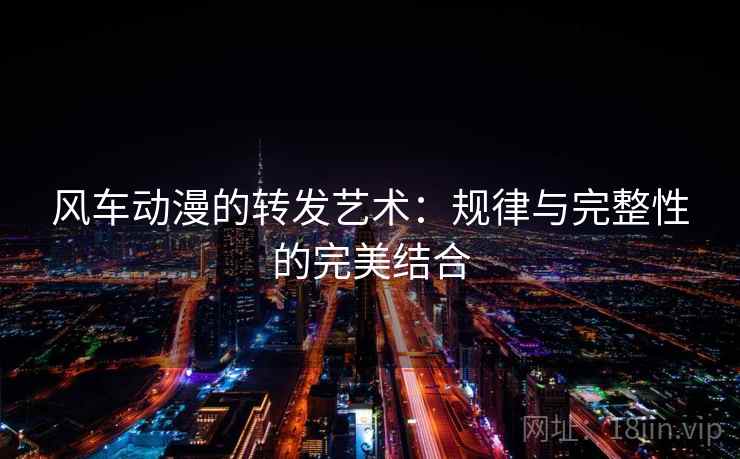 风车动漫的转发艺术:规律与完整性的完美结合 风车动漫的转发艺术:规律与完整性的完美结合